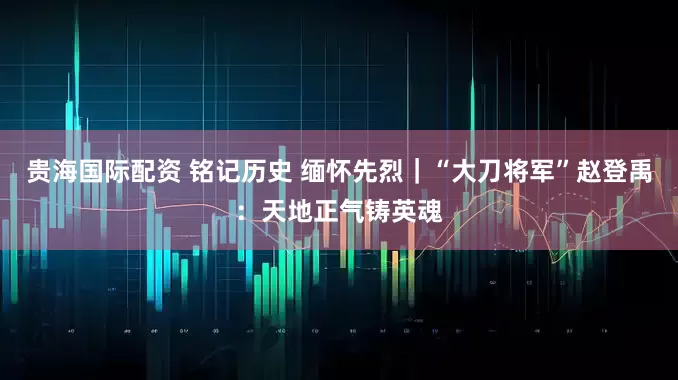 贵海国际配资 铭记历史 缅怀先烈｜“大刀将军”赵登禹：天地正气铸英魂
