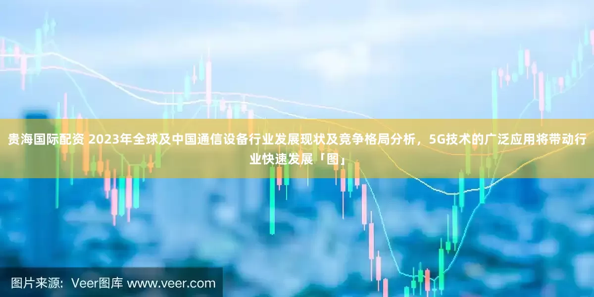 贵海国际配资 2023年全球及中国通信设备行业发展现状及竞争格局分析，5G技术的广泛应用将带动行业快速发展「图」