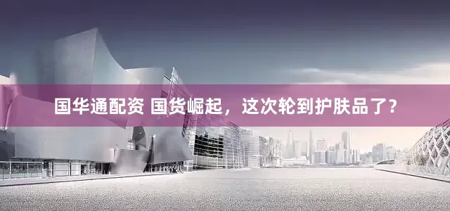 国华通配资 国货崛起，这次轮到护肤品了？