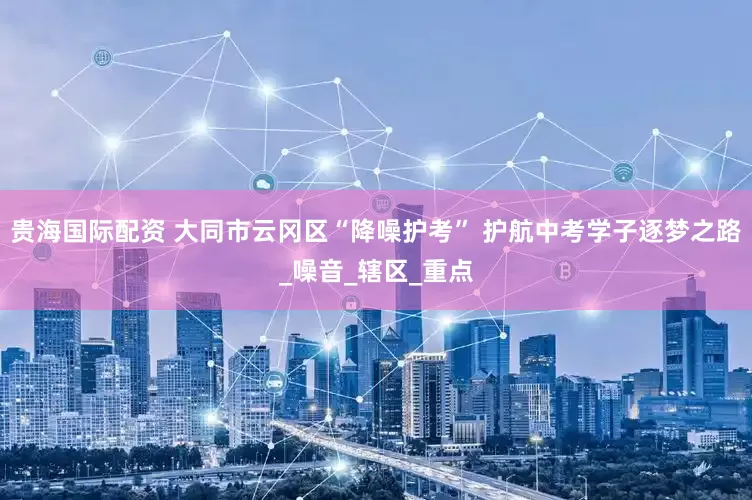 贵海国际配资 大同市云冈区“降噪护考” 护航中考学子逐梦之路_噪音_辖区_重点