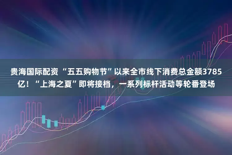 贵海国际配资 “五五购物节”以来全市线下消费总金额3785亿！“上海之夏”即将接档，一系列标杆活动等轮番登场