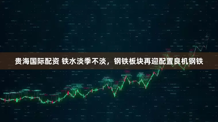 贵海国际配资 铁水淡季不淡，钢铁板块再迎配置良机钢铁