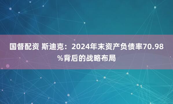 国督配资 斯迪克：2024年末资产负债率70.98%背后的战略布局