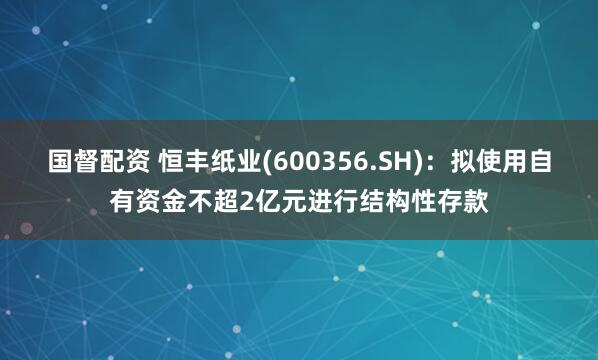 国督配资 恒丰纸业(600356.SH)：拟使用自有资金不超2亿元进行结构性存款