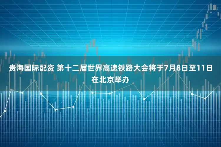 贵海国际配资 第十二届世界高速铁路大会将于7月8日至11日在北京举办