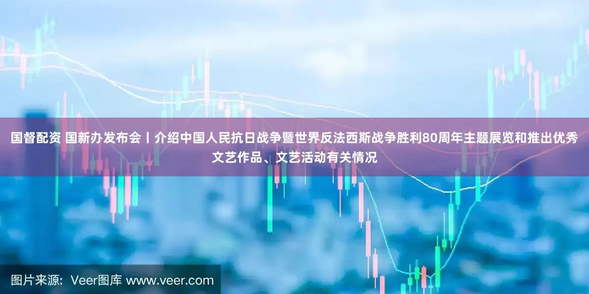 国督配资 国新办发布会丨介绍中国人民抗日战争暨世界反法西斯战争胜利80周年主题展览和推出优秀文艺作品、文艺活动有关情况