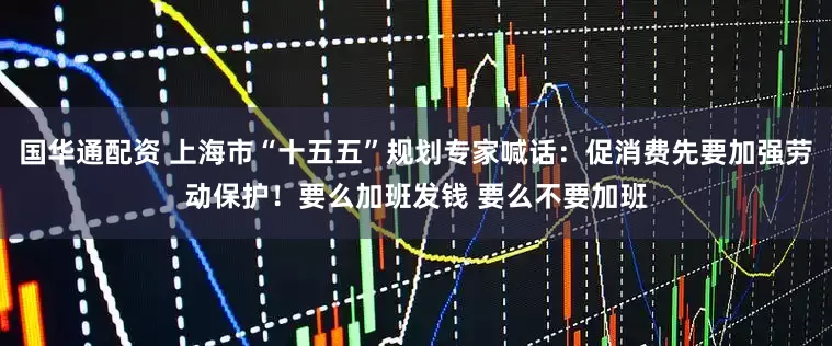 国华通配资 上海市“十五五”规划专家喊话：促消费先要加强劳动保护！要么加班发钱 要么不要加班