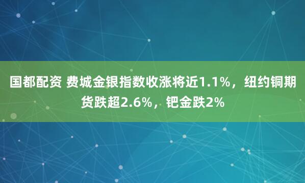 国都配资 费城金银指数收涨将近1.1%，纽约铜期货跌超2.6%，钯金跌2%