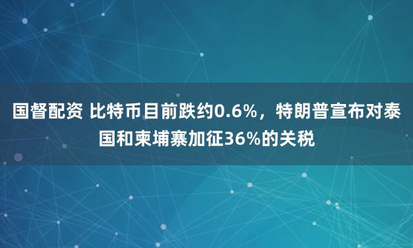 国督配资 比特币目前跌约0.6%，特朗普宣布对泰国和柬埔寨加征36%的关税