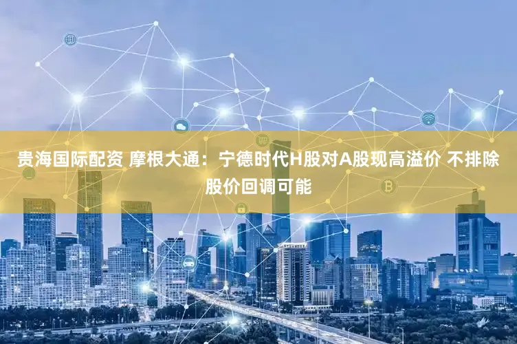 贵海国际配资 摩根大通：宁德时代H股对A股现高溢价 不排除股价回调可能