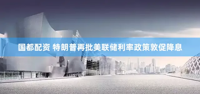国都配资 特朗普再批美联储利率政策敦促降息