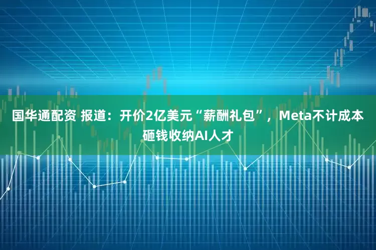 国华通配资 报道：开价2亿美元“薪酬礼包”，Meta不计成本砸钱收纳AI人才