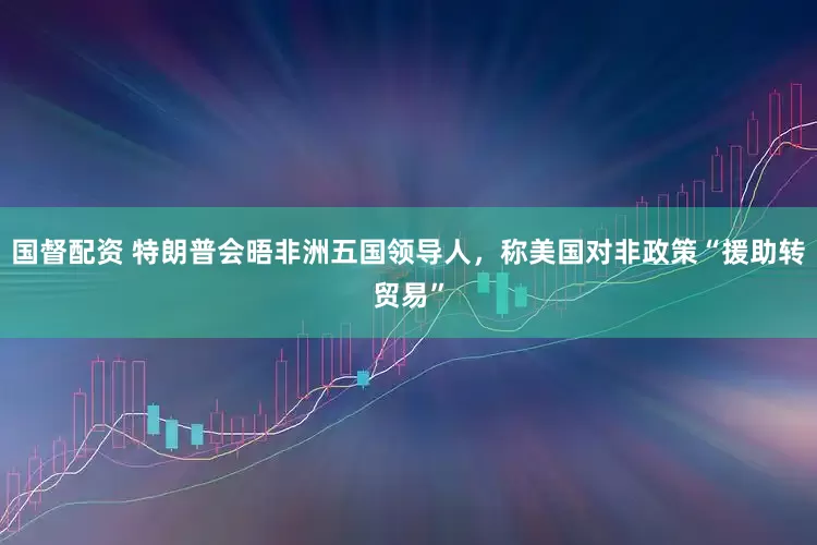 国督配资 特朗普会晤非洲五国领导人，称美国对非政策“援助转贸易”