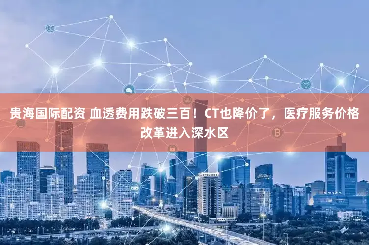 贵海国际配资 血透费用跌破三百！CT也降价了，医疗服务价格改革进入深水区