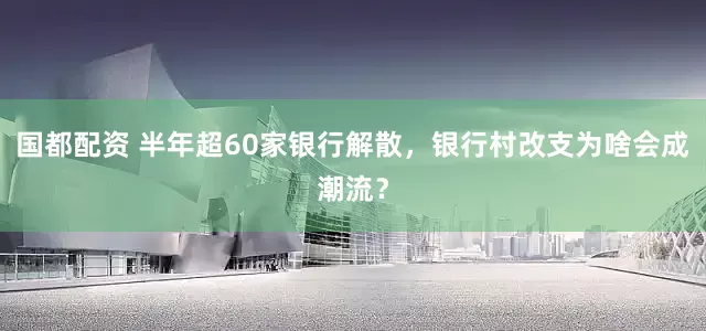 国都配资 半年超60家银行解散，银行村改支为啥会成潮流？