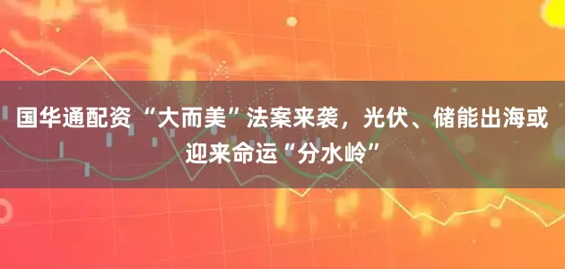 国华通配资 “大而美”法案来袭，光伏、储能出海或迎来命运“分水岭”