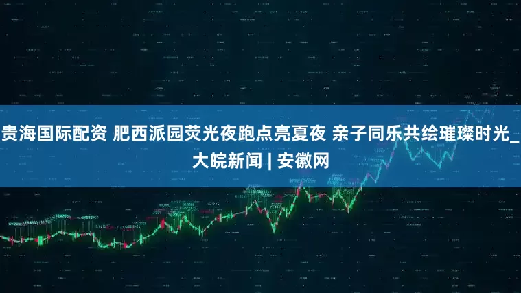 贵海国际配资 肥西派园荧光夜跑点亮夏夜 亲子同乐共绘璀璨时光_大皖新闻 | 安徽网