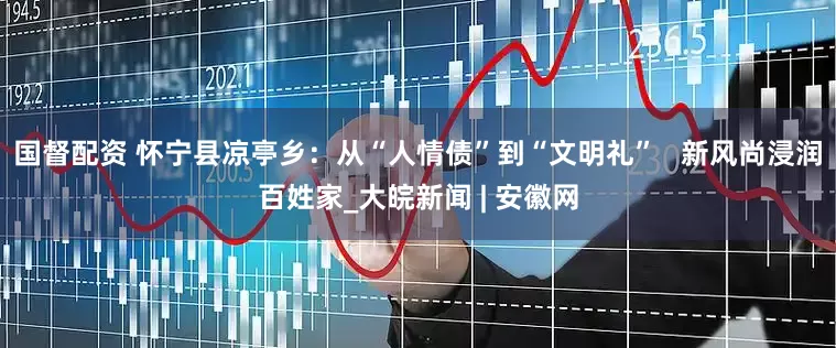 国督配资 怀宁县凉亭乡：从“人情债”到“文明礼”   新风尚浸润百姓家_大皖新闻 | 安徽网