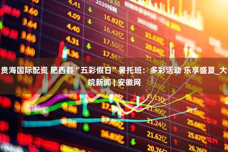 贵海国际配资 肥西县“五彩假日”暑托班：多彩活动 乐享盛夏_大皖新闻 | 安徽网