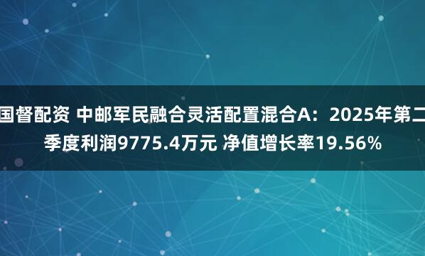 国督配资 中邮军民融合灵活配置混合A：2025年第二季度利润9775.4万元 净值增长率19.56%