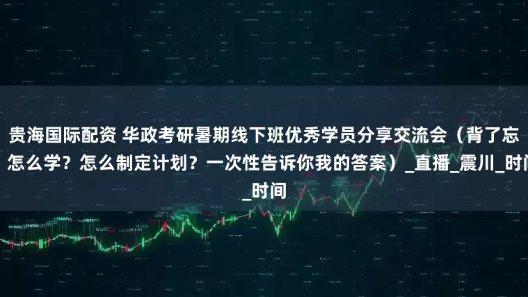 贵海国际配资 华政考研暑期线下班优秀学员分享交流会（背了忘？怎么学？怎么制定计划？一次性告诉你我的答案）_直播_震川_时间