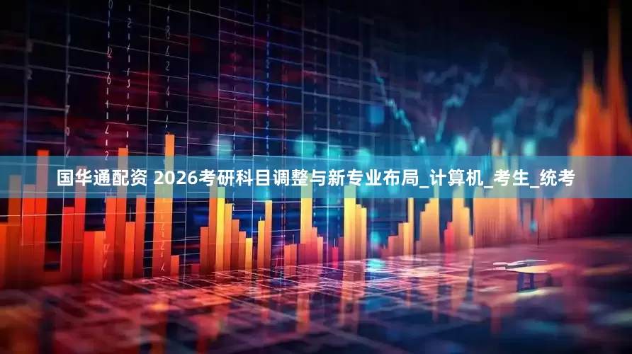 国华通配资 2026考研科目调整与新专业布局_计算机_考生_统考