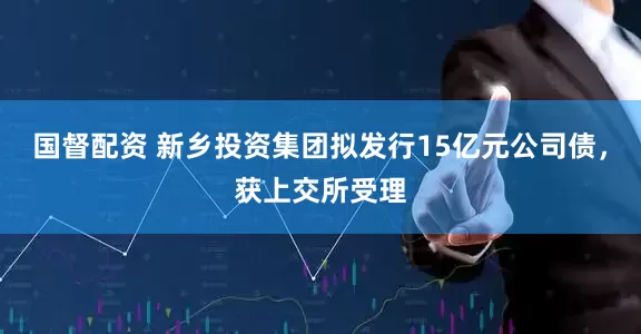 国督配资 新乡投资集团拟发行15亿元公司债，获上交所受理
