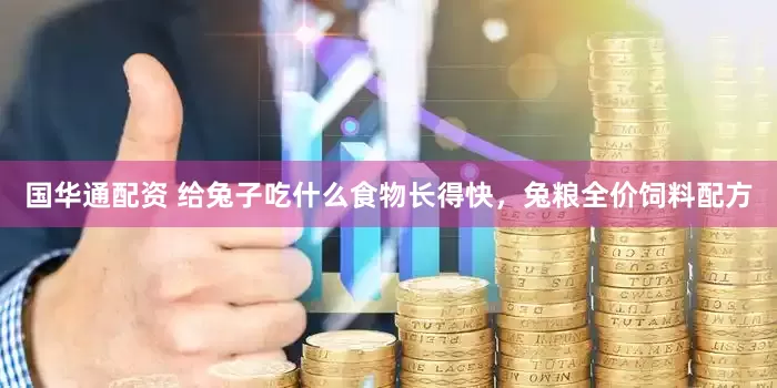 国华通配资 给兔子吃什么食物长得快，兔粮全价饲料配方