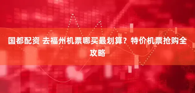 国都配资 去福州机票哪买最划算？特价机票抢购全攻略