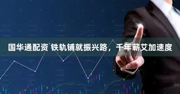 国华通配资 铁轨铺就振兴路，千年蕲艾加速度