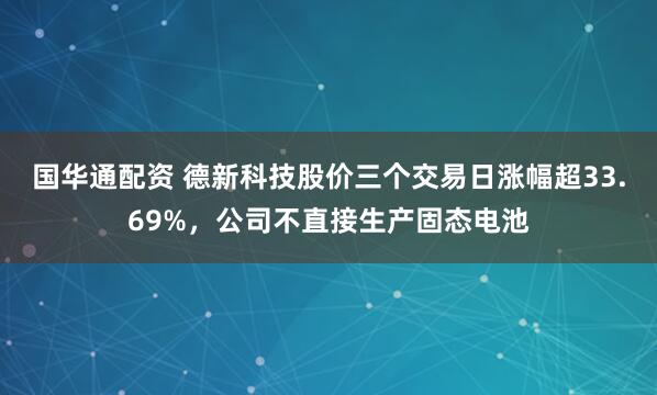 国华通配资 德新科技股价三个交易日涨幅超33.69%，公司不直接生产固态电池