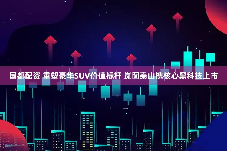 国都配资 重塑豪华SUV价值标杆 岚图泰山携核心黑科技上市