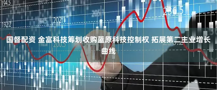 国督配资 金富科技筹划收购蓝原科技控制权 拓展第二主业增长曲线