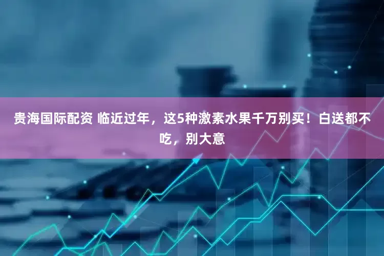 贵海国际配资 临近过年，这5种激素水果千万别买！白送都不吃，别大意