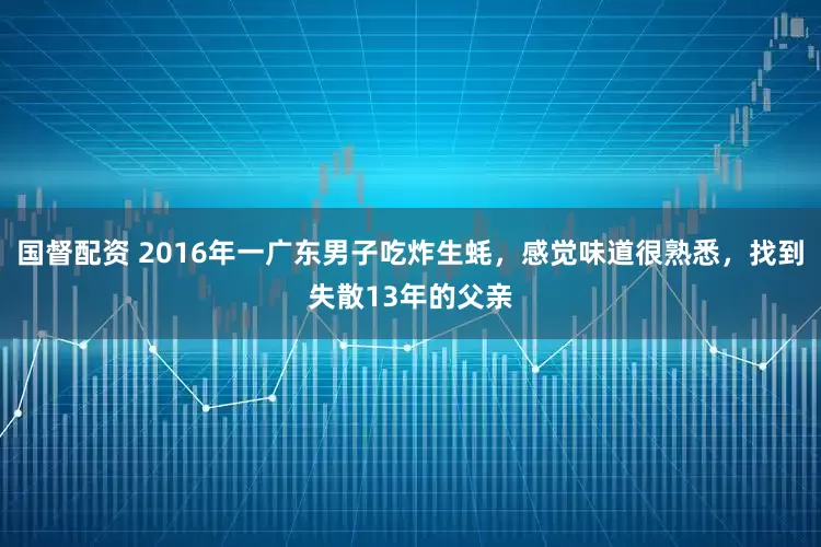 国督配资 2016年一广东男子吃炸生蚝，感觉味道很熟悉，找到失散13年的父亲