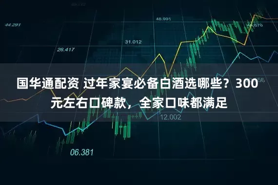 国华通配资 过年家宴必备白酒选哪些？300 元左右口碑款，全家口味都满足