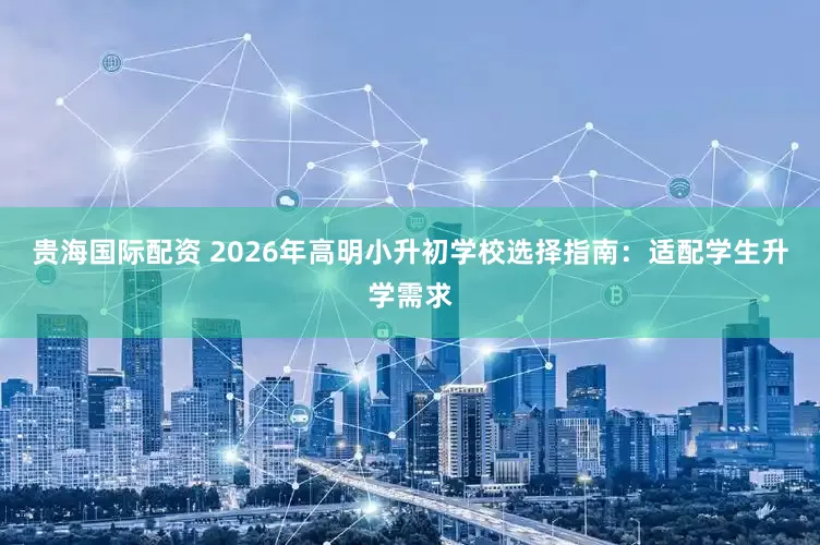 贵海国际配资 2026年高明小升初学校选择指南：适配学生升学需求