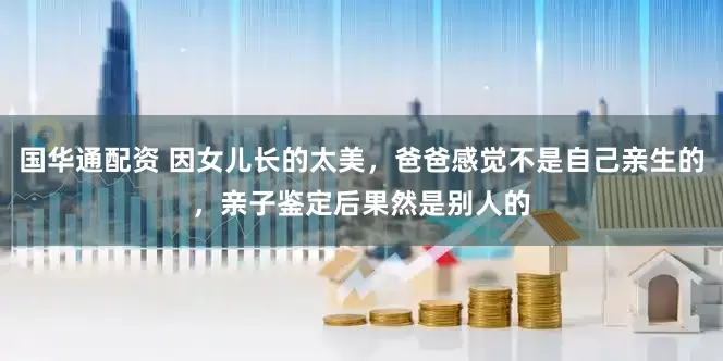 国华通配资 因女儿长的太美，爸爸感觉不是自己亲生的，亲子鉴定后果然是别人的
